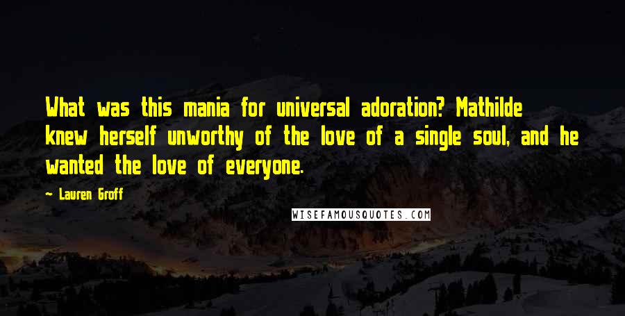 Lauren Groff Quotes: What was this mania for universal adoration? Mathilde knew herself unworthy of the love of a single soul, and he wanted the love of everyone.