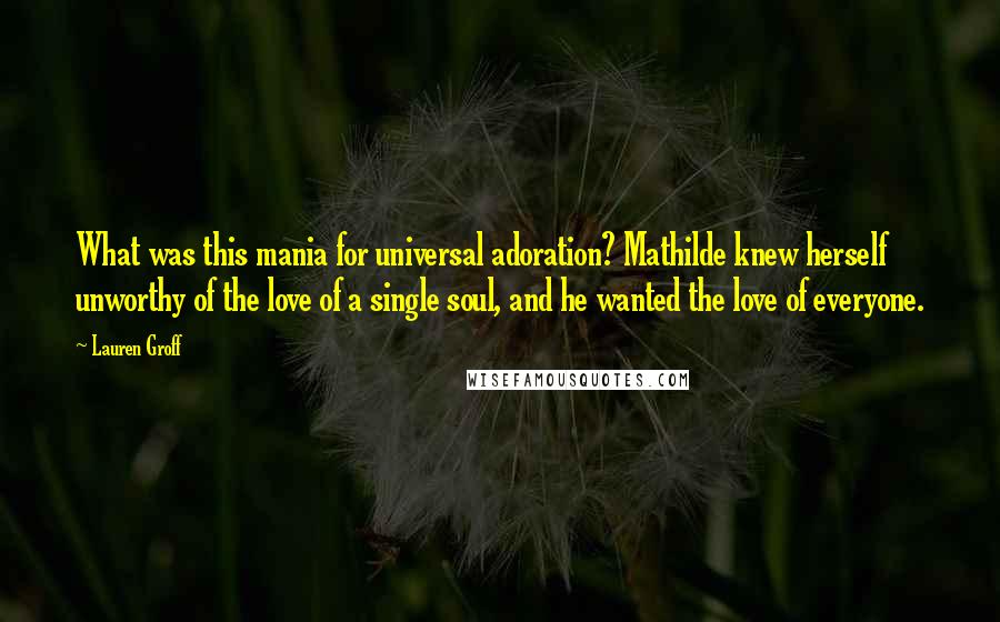 Lauren Groff Quotes: What was this mania for universal adoration? Mathilde knew herself unworthy of the love of a single soul, and he wanted the love of everyone.