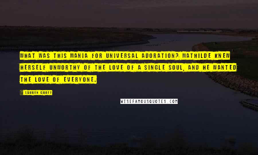 Lauren Groff Quotes: What was this mania for universal adoration? Mathilde knew herself unworthy of the love of a single soul, and he wanted the love of everyone.