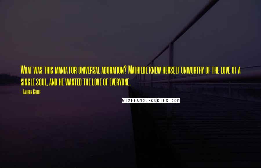 Lauren Groff Quotes: What was this mania for universal adoration? Mathilde knew herself unworthy of the love of a single soul, and he wanted the love of everyone.