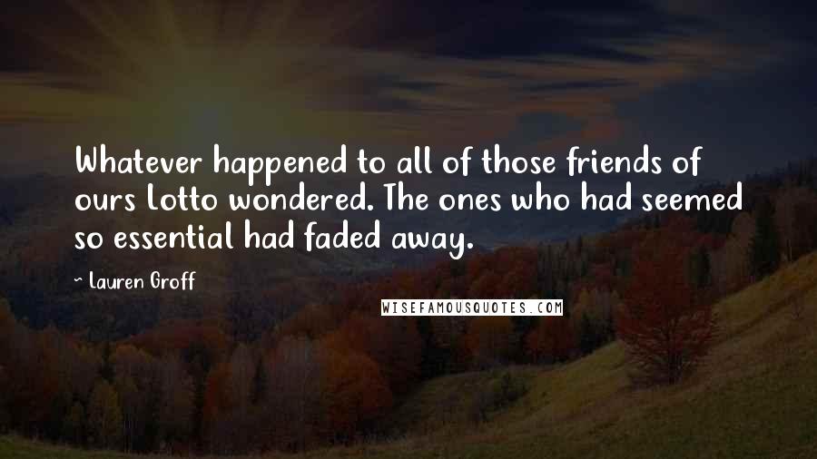 Lauren Groff Quotes: Whatever happened to all of those friends of ours Lotto wondered. The ones who had seemed so essential had faded away.