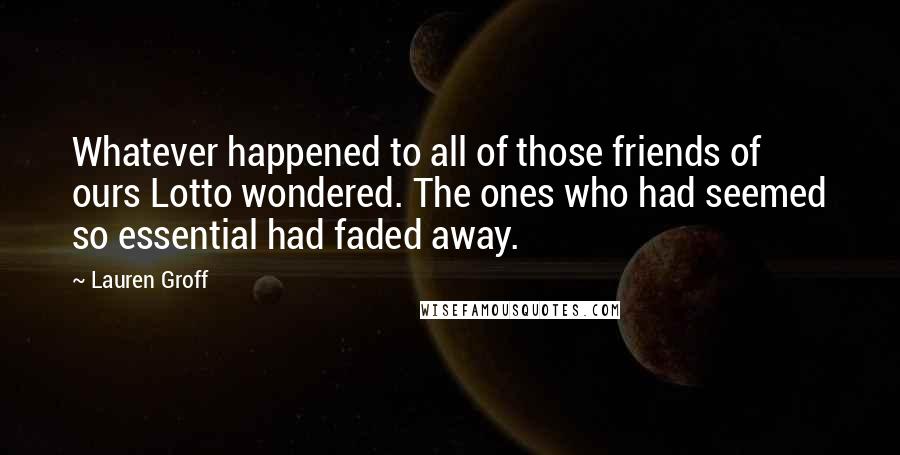 Lauren Groff Quotes: Whatever happened to all of those friends of ours Lotto wondered. The ones who had seemed so essential had faded away.
