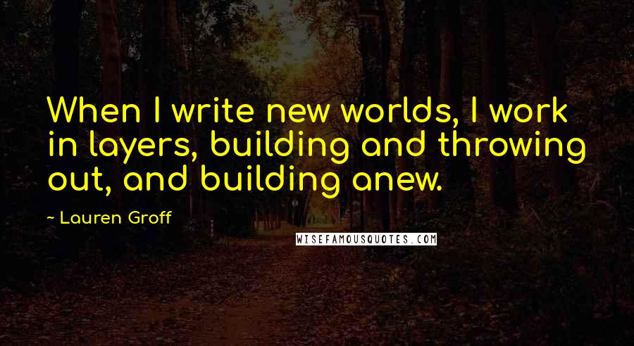 Lauren Groff Quotes: When I write new worlds, I work in layers, building and throwing out, and building anew.