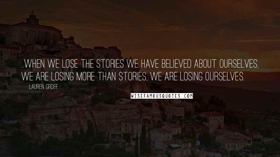 Lauren Groff Quotes: ...when we lose the stories we have believed about ourselves, we are losing more than stories, we are losing ourselves.