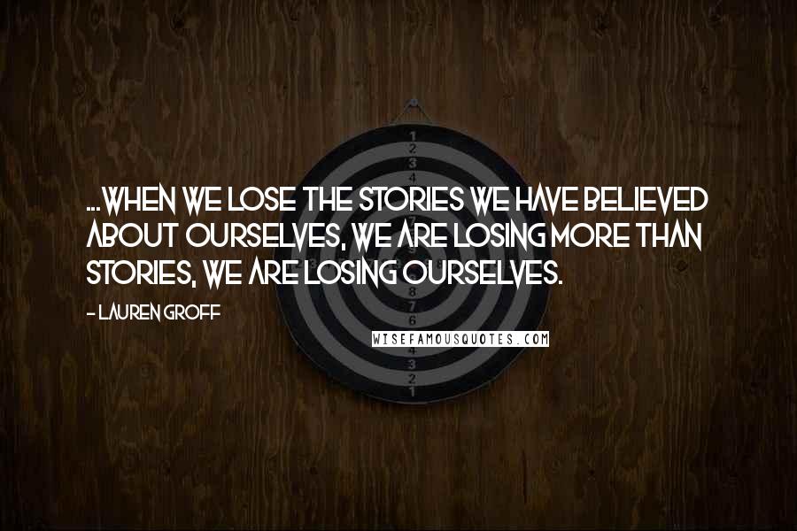 Lauren Groff Quotes: ...when we lose the stories we have believed about ourselves, we are losing more than stories, we are losing ourselves.