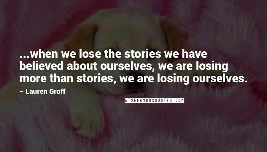 Lauren Groff Quotes: ...when we lose the stories we have believed about ourselves, we are losing more than stories, we are losing ourselves.