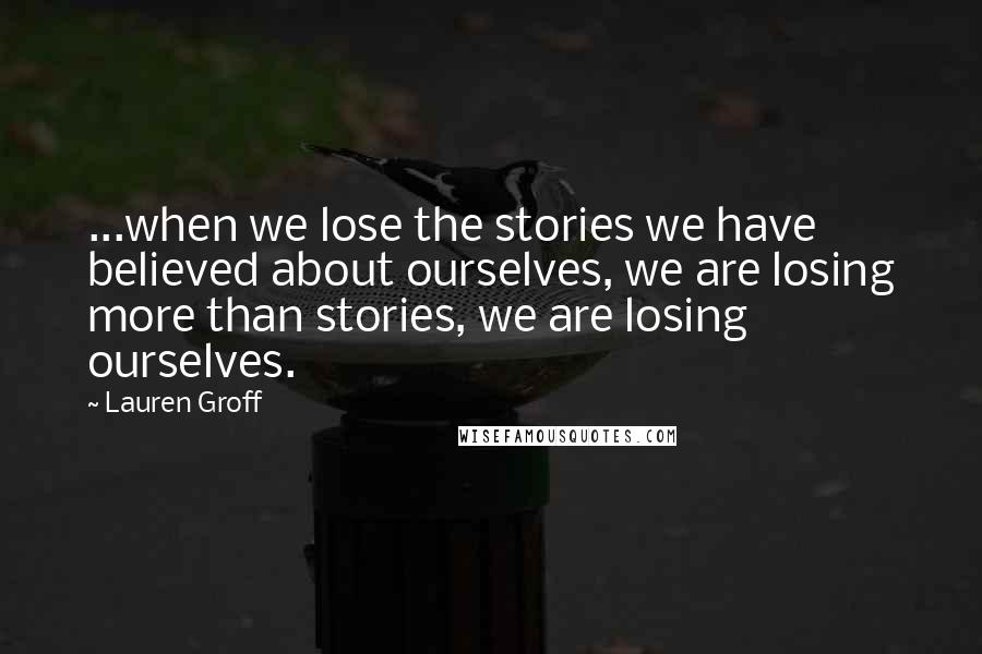 Lauren Groff Quotes: ...when we lose the stories we have believed about ourselves, we are losing more than stories, we are losing ourselves.