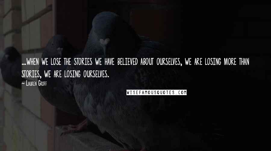 Lauren Groff Quotes: ...when we lose the stories we have believed about ourselves, we are losing more than stories, we are losing ourselves.