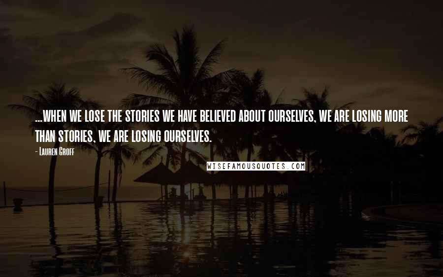 Lauren Groff Quotes: ...when we lose the stories we have believed about ourselves, we are losing more than stories, we are losing ourselves.