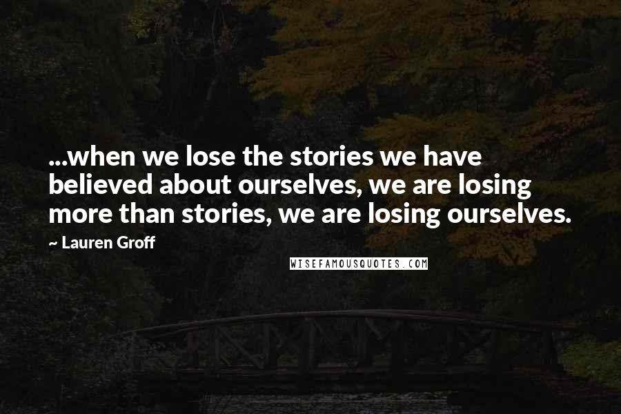 Lauren Groff Quotes: ...when we lose the stories we have believed about ourselves, we are losing more than stories, we are losing ourselves.