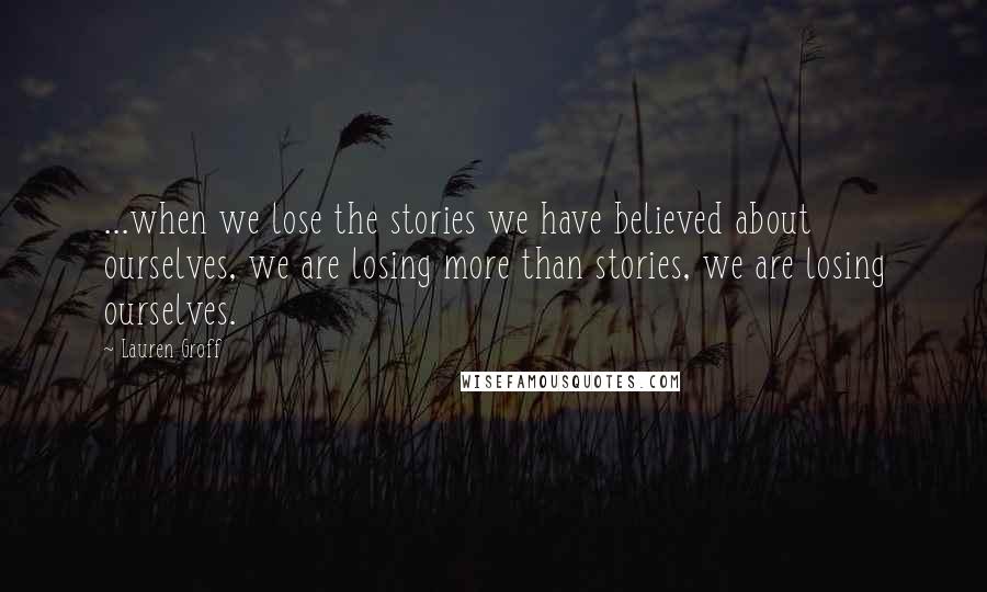 Lauren Groff Quotes: ...when we lose the stories we have believed about ourselves, we are losing more than stories, we are losing ourselves.