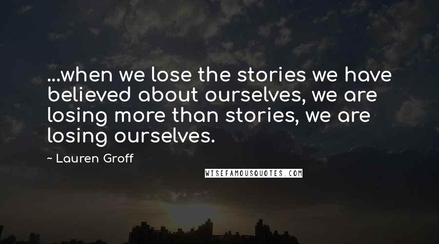 Lauren Groff Quotes: ...when we lose the stories we have believed about ourselves, we are losing more than stories, we are losing ourselves.