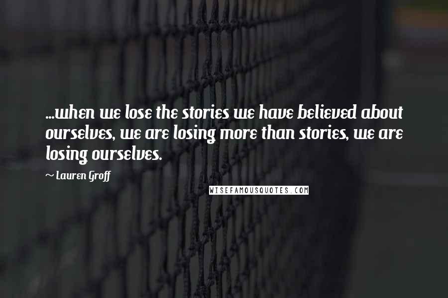 Lauren Groff Quotes: ...when we lose the stories we have believed about ourselves, we are losing more than stories, we are losing ourselves.