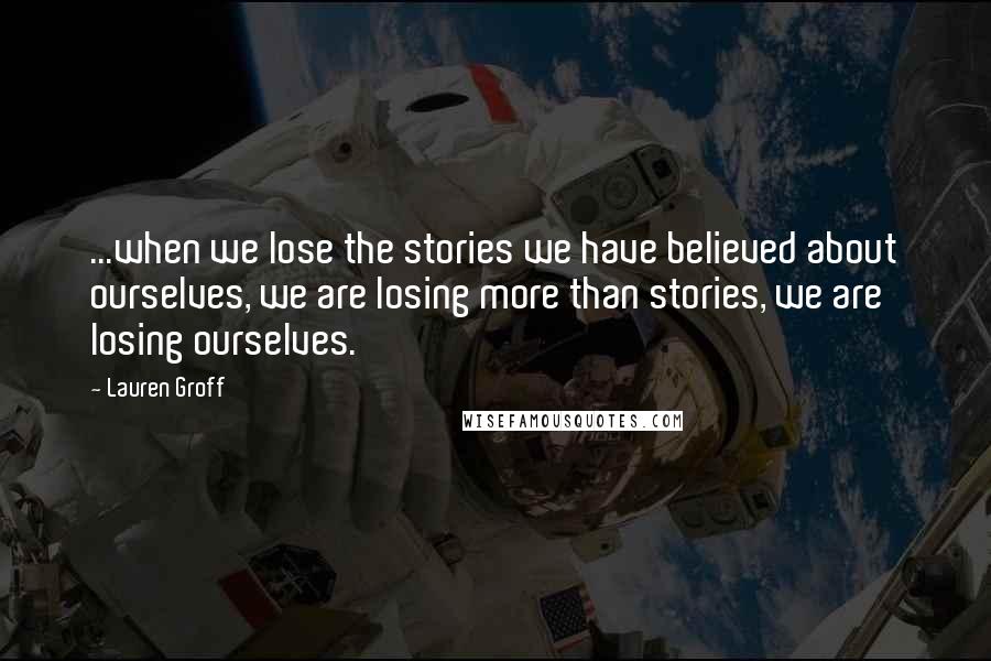 Lauren Groff Quotes: ...when we lose the stories we have believed about ourselves, we are losing more than stories, we are losing ourselves.