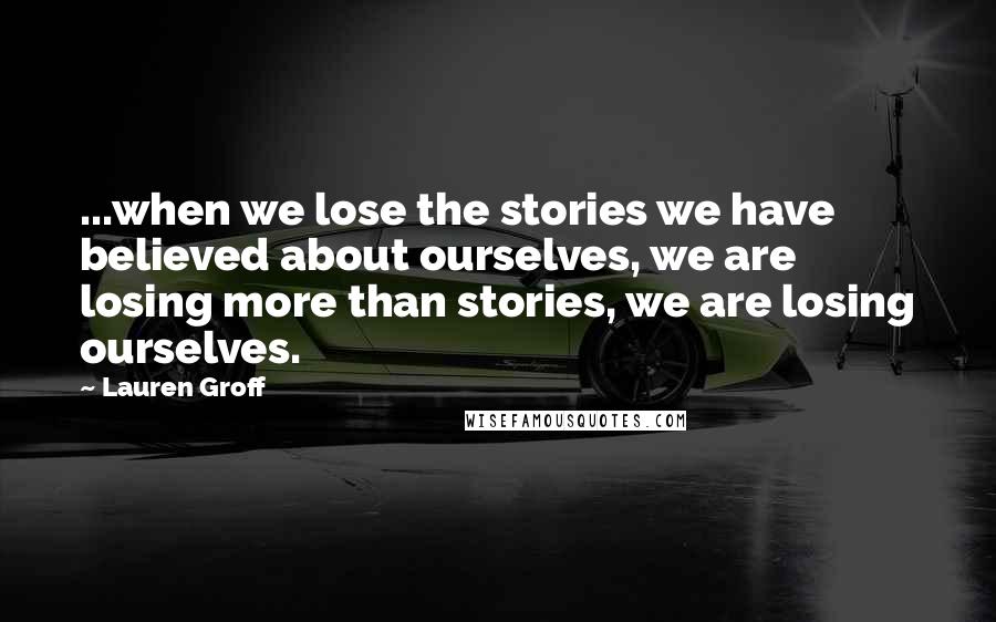 Lauren Groff Quotes: ...when we lose the stories we have believed about ourselves, we are losing more than stories, we are losing ourselves.