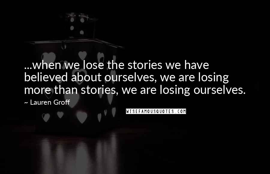 Lauren Groff Quotes: ...when we lose the stories we have believed about ourselves, we are losing more than stories, we are losing ourselves.