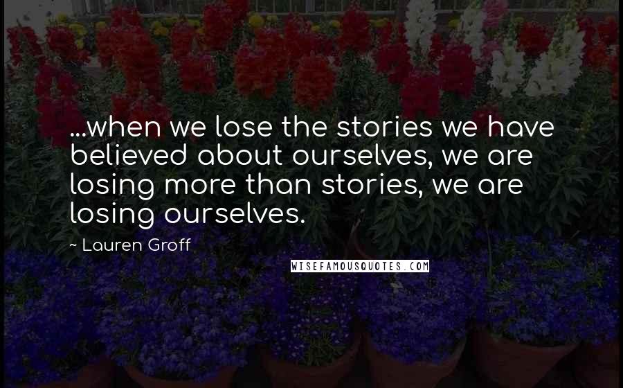 Lauren Groff Quotes: ...when we lose the stories we have believed about ourselves, we are losing more than stories, we are losing ourselves.