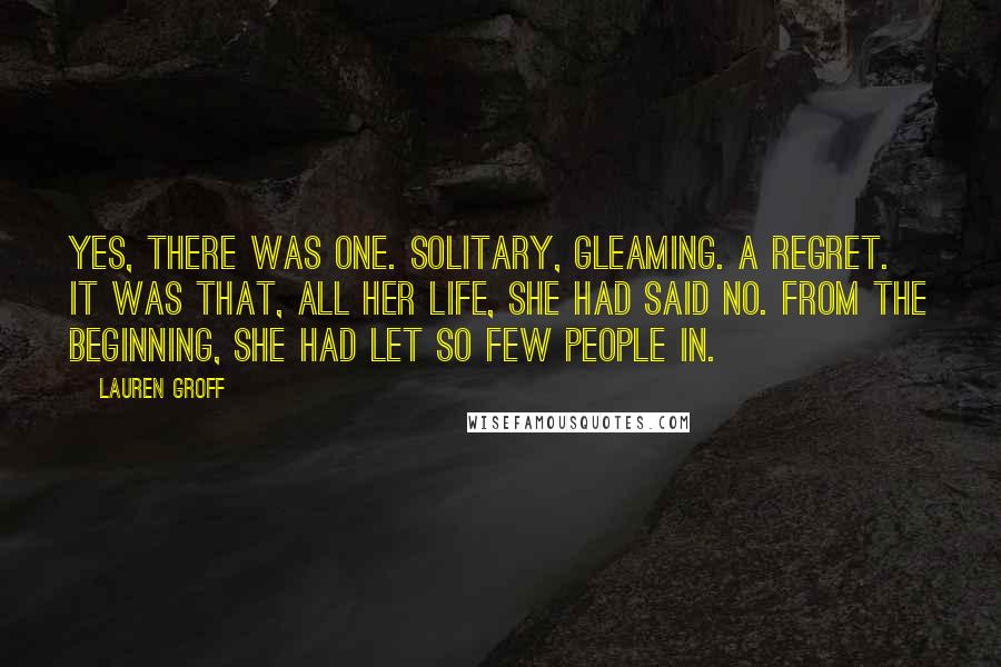 Lauren Groff Quotes: Yes, there was one. Solitary, gleaming. A regret. It was that, all her life, she had said no. From the beginning, she had let so few people in.