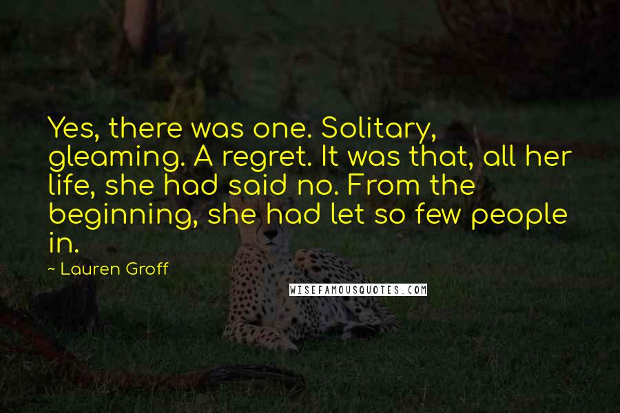 Lauren Groff Quotes: Yes, there was one. Solitary, gleaming. A regret. It was that, all her life, she had said no. From the beginning, she had let so few people in.