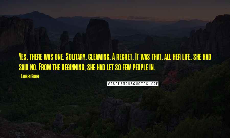 Lauren Groff Quotes: Yes, there was one. Solitary, gleaming. A regret. It was that, all her life, she had said no. From the beginning, she had let so few people in.