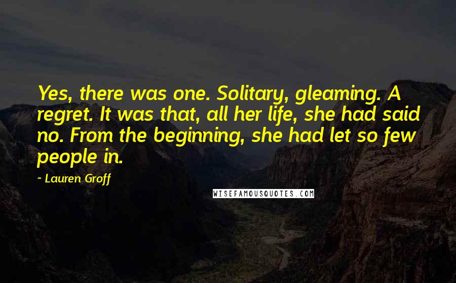 Lauren Groff Quotes: Yes, there was one. Solitary, gleaming. A regret. It was that, all her life, she had said no. From the beginning, she had let so few people in.