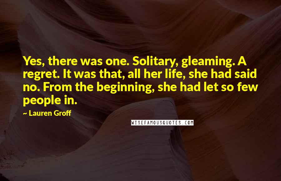 Lauren Groff Quotes: Yes, there was one. Solitary, gleaming. A regret. It was that, all her life, she had said no. From the beginning, she had let so few people in.