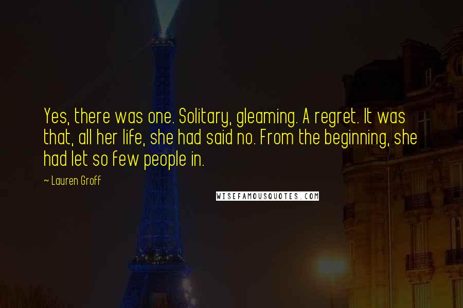 Lauren Groff Quotes: Yes, there was one. Solitary, gleaming. A regret. It was that, all her life, she had said no. From the beginning, she had let so few people in.