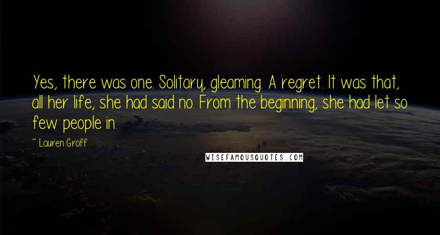 Lauren Groff Quotes: Yes, there was one. Solitary, gleaming. A regret. It was that, all her life, she had said no. From the beginning, she had let so few people in.