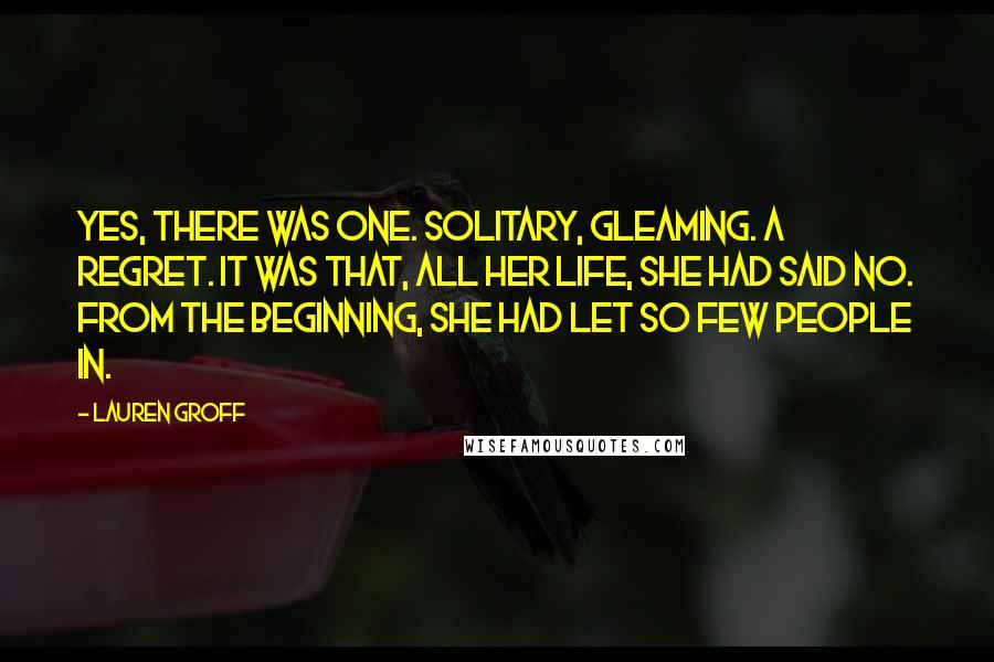 Lauren Groff Quotes: Yes, there was one. Solitary, gleaming. A regret. It was that, all her life, she had said no. From the beginning, she had let so few people in.