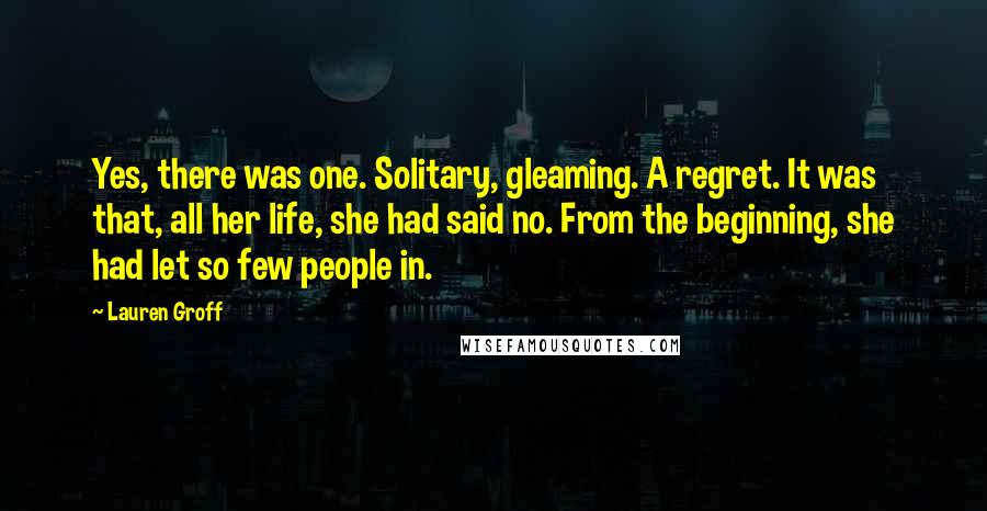 Lauren Groff Quotes: Yes, there was one. Solitary, gleaming. A regret. It was that, all her life, she had said no. From the beginning, she had let so few people in.