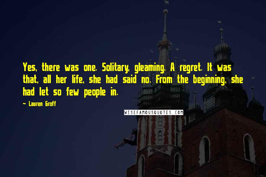 Lauren Groff Quotes: Yes, there was one. Solitary, gleaming. A regret. It was that, all her life, she had said no. From the beginning, she had let so few people in.