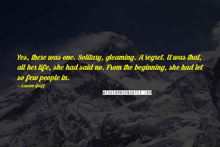 Lauren Groff Quotes: Yes, there was one. Solitary, gleaming. A regret. It was that, all her life, she had said no. From the beginning, she had let so few people in.