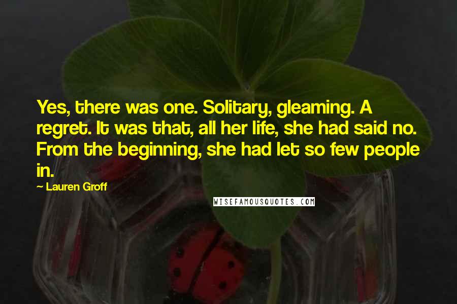 Lauren Groff Quotes: Yes, there was one. Solitary, gleaming. A regret. It was that, all her life, she had said no. From the beginning, she had let so few people in.