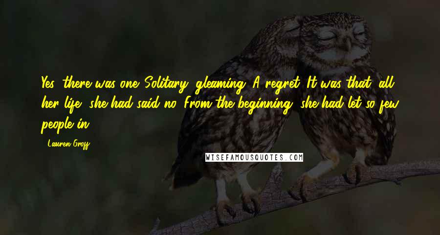 Lauren Groff Quotes: Yes, there was one. Solitary, gleaming. A regret. It was that, all her life, she had said no. From the beginning, she had let so few people in.