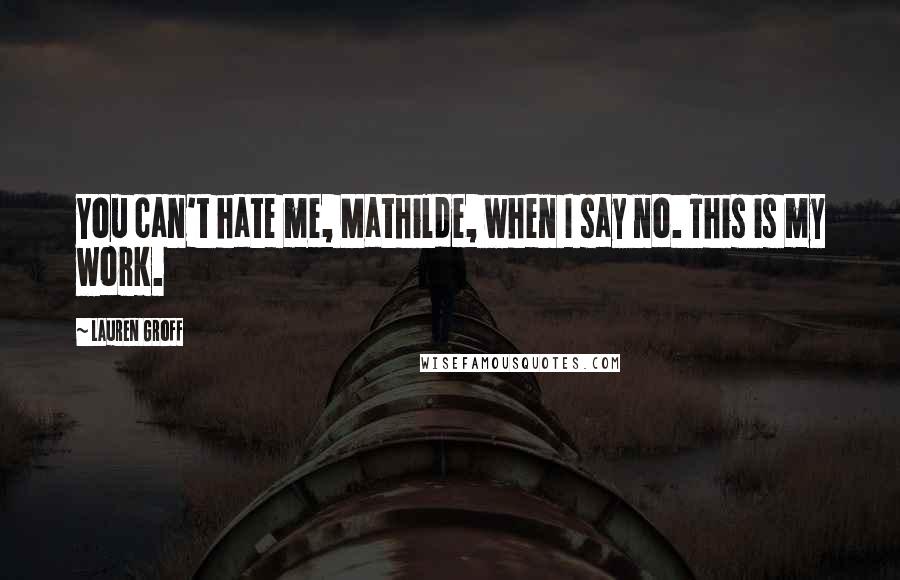 Lauren Groff Quotes: You can't hate me, Mathilde, when I say no. This is my work.