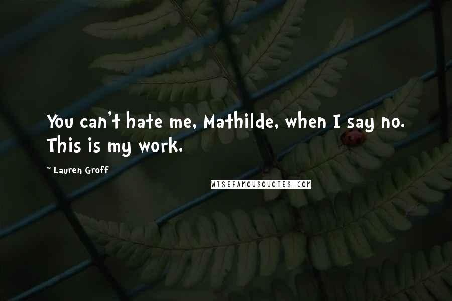 Lauren Groff Quotes: You can't hate me, Mathilde, when I say no. This is my work.