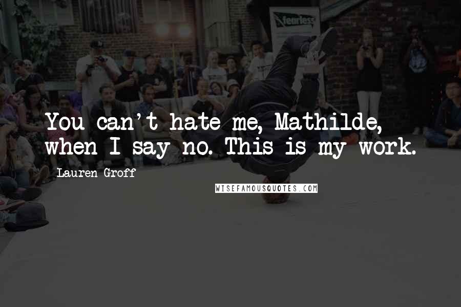 Lauren Groff Quotes: You can't hate me, Mathilde, when I say no. This is my work.