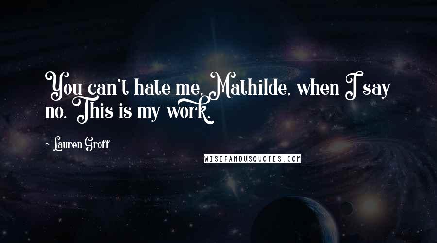 Lauren Groff Quotes: You can't hate me, Mathilde, when I say no. This is my work.