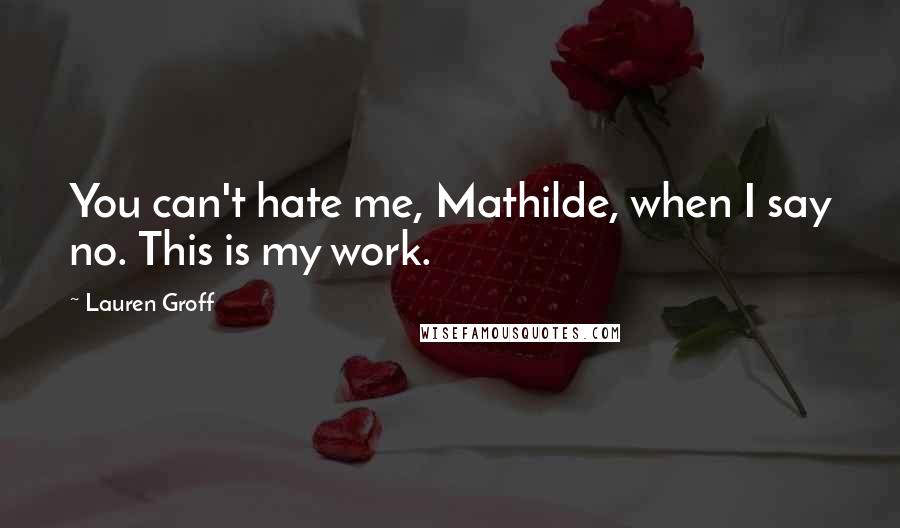 Lauren Groff Quotes: You can't hate me, Mathilde, when I say no. This is my work.