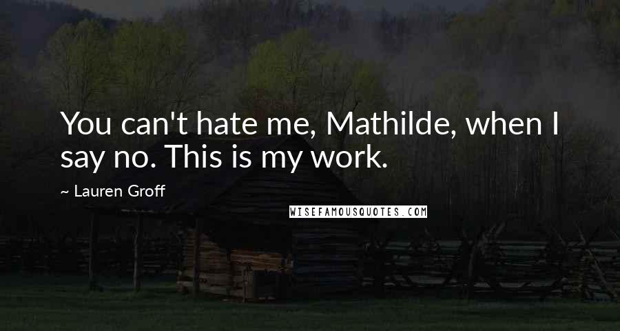 Lauren Groff Quotes: You can't hate me, Mathilde, when I say no. This is my work.