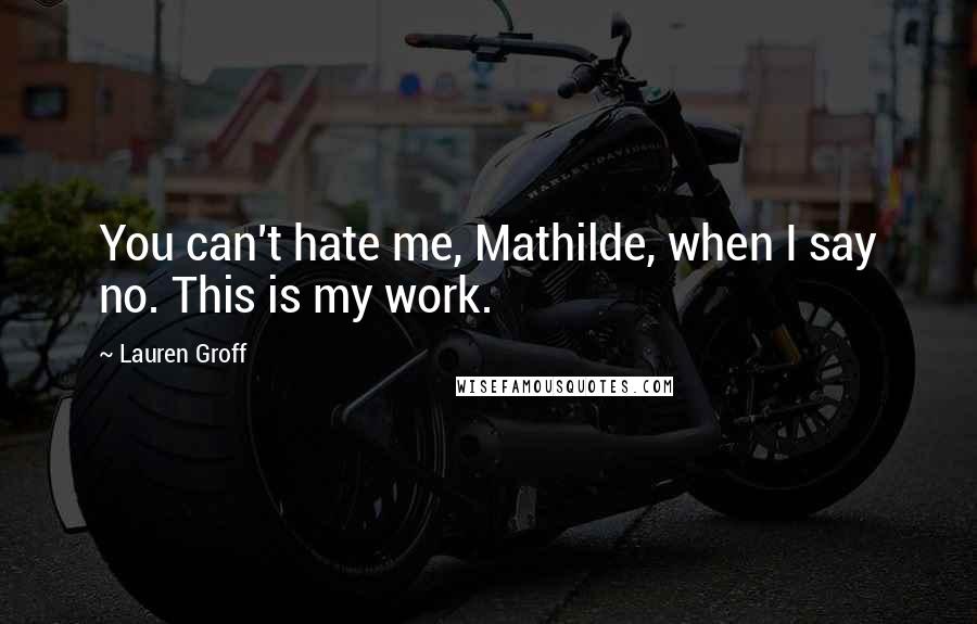 Lauren Groff Quotes: You can't hate me, Mathilde, when I say no. This is my work.