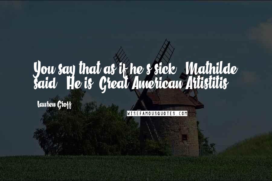 Lauren Groff Quotes: You say that as if he's sick," Mathilde said. "He is. Great American Artistitis,