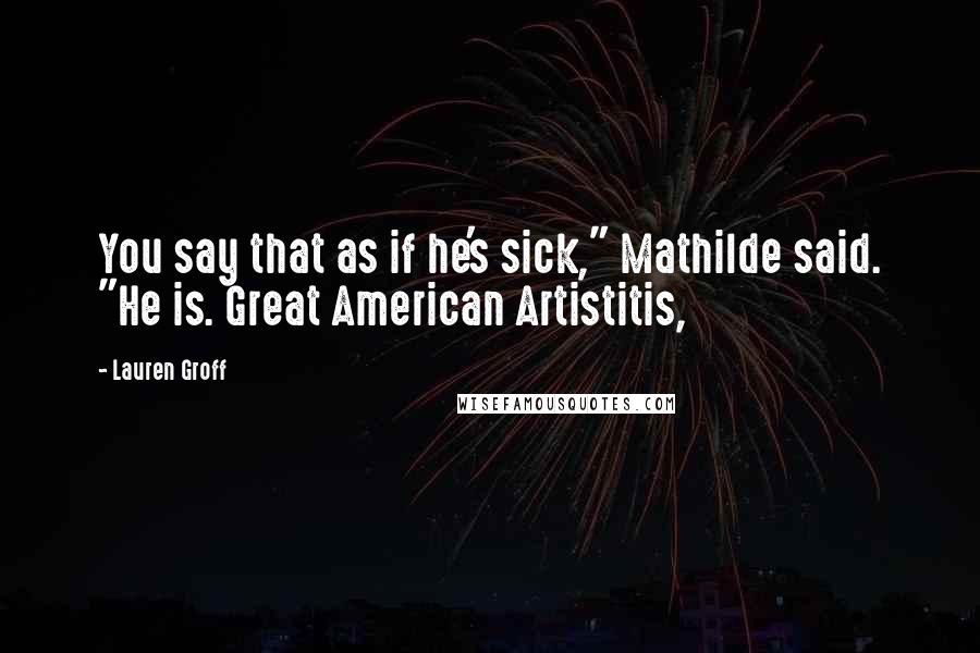 Lauren Groff Quotes: You say that as if he's sick," Mathilde said. "He is. Great American Artistitis,