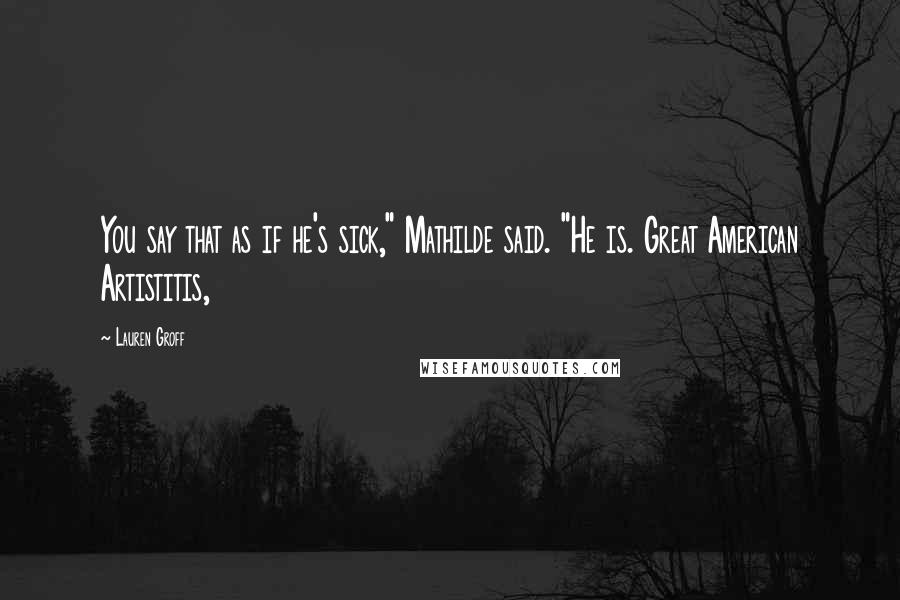 Lauren Groff Quotes: You say that as if he's sick," Mathilde said. "He is. Great American Artistitis,