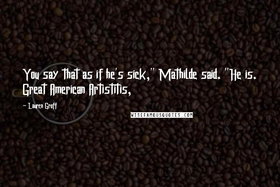 Lauren Groff Quotes: You say that as if he's sick," Mathilde said. "He is. Great American Artistitis,