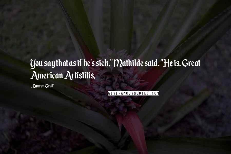 Lauren Groff Quotes: You say that as if he's sick," Mathilde said. "He is. Great American Artistitis,