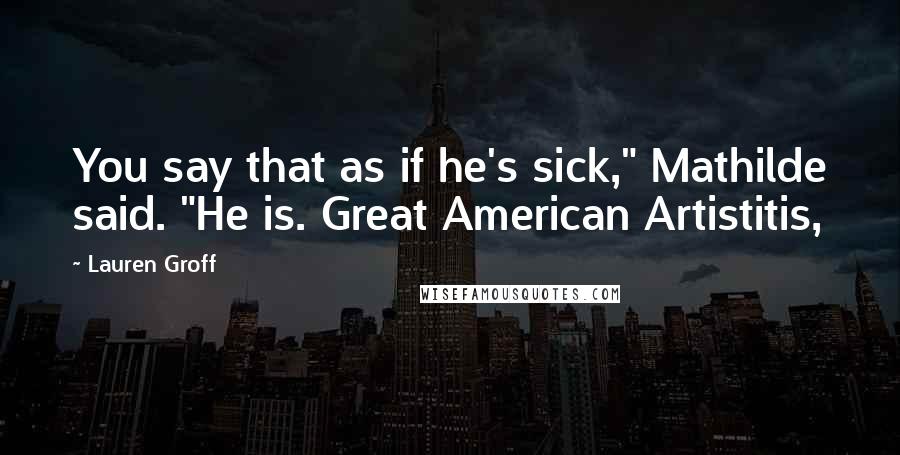 Lauren Groff Quotes: You say that as if he's sick," Mathilde said. "He is. Great American Artistitis,