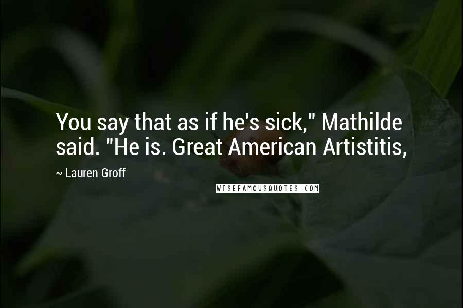 Lauren Groff Quotes: You say that as if he's sick," Mathilde said. "He is. Great American Artistitis,