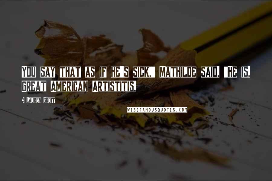 Lauren Groff Quotes: You say that as if he's sick," Mathilde said. "He is. Great American Artistitis,