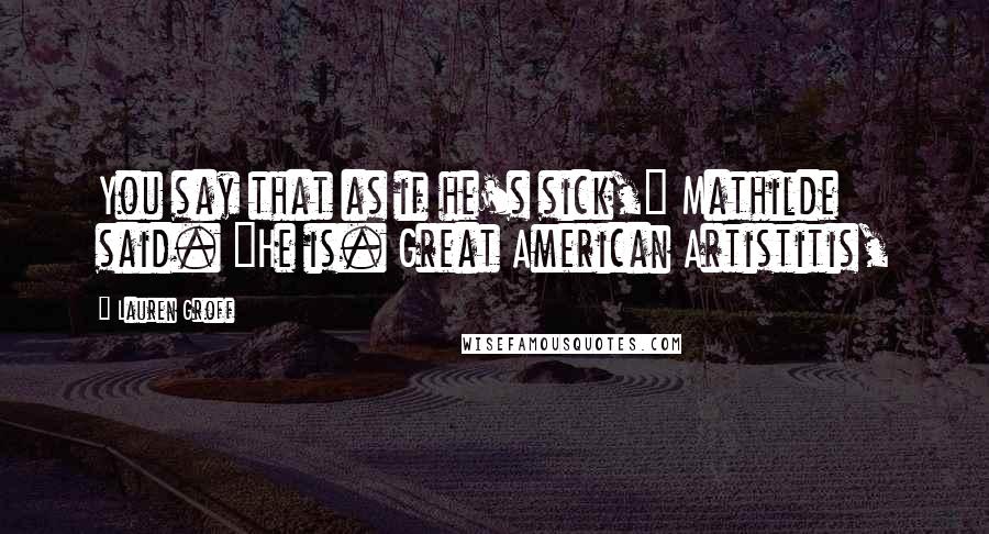 Lauren Groff Quotes: You say that as if he's sick," Mathilde said. "He is. Great American Artistitis,